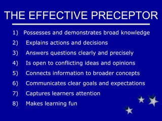 THE EFFECTIVE PRECEPTOR Possesses and demonstrates broad knowledge 2)     Explains actions and decisions 3)      Answers questions clearly and precisely 4)     Is o pen to conflicting ideas and opinions 5)      Connects information to broader concepts 6)      Communicates clear goals and expectations 7)      Captures learners attention 8)      Makes learning fun 