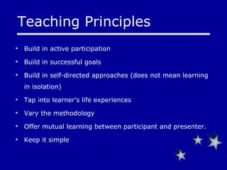 Teaching Principles Build in active participation Build in successful goals Build in self-directed approaches (does not mean learning in isolation) Tap into learner’s life experiences Vary the methodology Offer mutual learning between participant and presenter. Keep it simple 