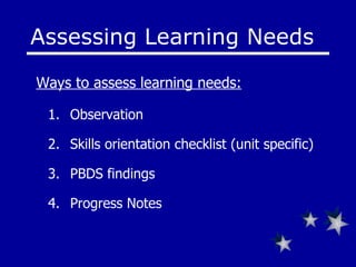 Assessing Learning Needs Observation Skills orientation checklist (unit specific) PBDS findings Progress Notes Ways to assess learning needs: 