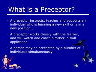 A preceptor instructs, teaches and supports an individual who is learning a new skill or is in a new position…. A preceptor works closely with the learner, and will watch and coach him/her in skill application. A person may be precepted by a number of individuals simultaneously What is a Preceptor? 