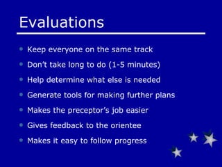Keep everyone on the same track  Don’t take long to do (1-5 minutes) Help determine what else is needed Generate tools for making further plans Makes the preceptor’s job easier  Gives feedback to the orientee Makes it easy to follow progress Evaluations 