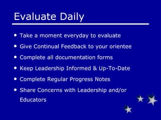 Evaluate Daily Take a moment everyday to evaluate Give Continual Feedback to your orientee Complete all documentation forms  Keep Leadership Informed & Up-To-Date Complete Regular Progress Notes Share Concerns with Leadership and/or Educators 