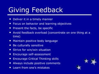 Giving Feedback Deliver it in a timely manner Focus on behavior and learning objectives Present the facts, be specific Avoid feedback overload (concentrate on one thing at a time) Maintain positive body language Be culturally sensitive Strive for win/win situation Encourage self-assessment Encourage Critical Thinking skills Always include positive comments Learn from one’s mistakes 