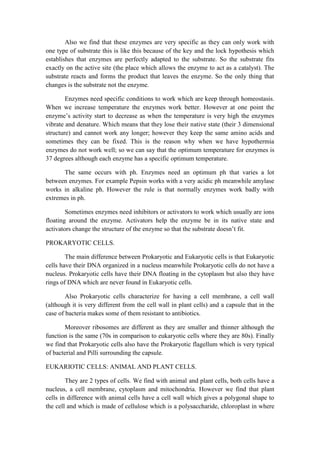 Also we find that these enzymes are very specific as they can only work with
one type of substrate this is like this because of the key and the lock hypothesis which
establishes that enzymes are perfectly adapted to the substrate. So the substrate fits
exactly on the active site (the place which allows the enzyme to act as a catalyst). The
substrate reacts and forms the product that leaves the enzyme. So the only thing that
changes is the substrate not the enzyme.
Enzymes need specific conditions to work which are keep through homeostasis.
When we increase temperature the enzymes work better. However at one point the
enzyme’s activity start to decrease as when the temperature is very high the enzymes
vibrate and denature. Which means that they lose their native state (their 3 dimensional
structure) and cannot work any longer; however they keep the same amino acids and
sometimes they can be fixed. This is the reason why when we have hypothermia
enzymes do not work well; so we can say that the optimum temperature for enzymes is
37 degrees although each enzyme has a specific optimum temperature.
The same occurs with ph. Enzymes need an optimum ph that varies a lot
between enzymes. For example Pepsin works with a very acidic ph meanwhile amylase
works in alkaline ph. However the rule is that normally enzymes work badly with
extremes in ph.
Sometimes enzymes need inhibitors or activators to work which usually are ions
floating around the enzyme. Activators help the enzyme be in its native state and
activators change the structure of the enzyme so that the substrate doesn’t fit.
PROKARYOTIC CELLS.
The main difference between Prokaryotic and Eukaryotic cells is that Eukaryotic
cells have their DNA organized in a nucleus meanwhile Prokaryotic cells do not have a
nucleus. Prokaryotic cells have their DNA floating in the cytoplasm but also they have
rings of DNA which are never found in Eukaryotic cells.
Also Prokaryotic cells characterize for having a cell membrane, a cell wall
(although it is very different from the cell wall in plant cells) and a capsule that in the
case of bacteria makes some of them resistant to antibiotics.
Moreover ribosomes are different as they are smaller and thinner although the
function is the same (70s in comparison to eukaryotic cells where they are 80s). Finally
we find that Prokaryotic cells also have the Prokaryotic flagellum which is very typical
of bacterial and Pilli surrounding the capsule.
EUKARIOTIC CELLS: ANIMAL AND PLANT CELLS.
They are 2 types of cells. We find with animal and plant cells, both cells have a
nucleus, a cell membrane, cytoplasm and mitochondria. However we find that plant
cells in difference with animal cells have a cell wall which gives a polygonal shape to
the cell and which is made of cellulose which is a polysaccharide, chloroplast in where

 