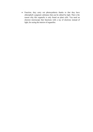 Function, they carry out photosynthesis thanks to that they have
chlorophyll a pigment substance that can be edited by light. That is the
reason why this organelle is only found on plant cells. You need an
electron microscope that functions with a ray of electrons instead of
light, for seeing the interior of organelles.

 