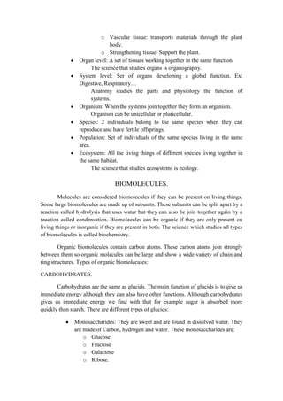 o Vascular tissue: transports materials through the plant
body.
o Strengthening tissue: Support the plant.
Organ level: A set of tissues working together in the same function.
The science that studies organs is organography.
System level: Ser of organs developing a global function. Ex:
Digestive, Respiratory…
Anatomy studies the parts and physiology the function of
systems.
Organism: When the systems join together they form an organism.
Organism can be unicellular or pluricellular.
Species: 2 individuals belong to the same species when they can
reproduce and have fertile offsprings.
Population: Set of individuals of the same species living in the same
area.
Ecosystem: All the living things of different species living together in
the same habitat.
The science that studies ecosystems is ecology.

BIOMOLECULES.
Molecules are considered biomolecules if they can be present on living things.
Some large biomolecules are made up of subunits. These subunits can be split apart by a
reaction called hydrolysis that uses water but they can also be join together again by a
reaction called condensation. Biomolecules can be organic if they are only present on
living things or inorganic if they are present in both. The science which studies all types
of biomolecules is called biochemistry.
Organic biomolecules contain carbon atoms. These carbon atoms join strongly
between them so organic molecules can be large and show a wide variety of chain and
ring structures. Types of organic biomolecules:
CARBOHYDRATES:
Carbohydrates are the same as glucids. The main function of glucids is to give us
immediate energy although they can also have other functions. Although carbohydrates
gives us immediate energy we find with that for example sugar is absorbed more
quickly than starch. There are different types of glucids:
Monosaccharides: They are sweet and are found in dissolved water. They
are made of Carbon, hydrogen and water. These monosaccharides are:
o Glucose
o Fructose
o Galactose
o Ribose.

 