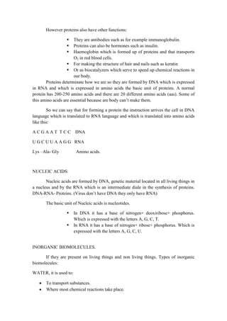 However proteins also have other functions:




They are antibodies such as for example immunoglobulin.
Proteins can also be hormones such as insulin.
Haemoglobin which is formed up of proteins and that transports
O2 in red blood cells.
 For making the structure of hair and nails such as keratin
 Or as biocatalyzers which serve to speed up chemical reactions in
our body.
Proteins determinate how we are so they are formed by DNA which is expressed
in RNA and which is expressed in amino acids the basic unit of proteins. A normal
protein has 200-250 amino acids and there are 20 different amino acids (aas). Some of
this amino acids are essential because are body can’t make them.
So we can say that for forming a protein the instruction arrives the cell in DNA
language which is translated to RNA language and which is translated into amino acids
like this:
ACGAAT TCC

DNA

U G C U U A A G G RNA
Lys –Ala- Gly

Amino acids.

NUCLEIC ACIDS:
Nucleic acids are formed by DNA, genetic material located in all living things in
a nucleus and by the RNA which is an intermediate diale in the synthesis of proteins.
DNA-RNA- Proteins. (Virus don’t have DNA they only have RNA)
The basic unit of Nucleic acids is nucleotides.



In DNA it has a base of nitrogen+ deoxiribose+ phosphorus.
Which is expressed with the letters A, G, C, T.
In RNA it has a base of nitrogen+ ribose+ phosphorus. Which is
expressed with the letters A, G, C, U.

INORGANIC BIOMOLECULES.
If they are present on living things and non living things. Types of inorganic
biomolecules:
WATER, it is used to:
To transport substances.
Where most chemical reactions take place.

 