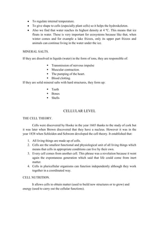 To regulate internal temperature.
To give shape to cells (especially plant cells) so it helps the hydroskeleton.
Also we find that water reaches its highest density at 4 ºC. This means that ice
floats in water. These is very important for ecosystems because like that, when
winter comes and for example a lake frizzes, only its upper part frizzes and
animals can continue living in the water under the ice.
MINERAL SALTS.
If they are dissolved in liquids (water) in the form of ions, they are responsible of:
 Transmission of nervous impulse
 Muscular contraction.
 The pumping of the heart.
 Blood clotting.
If they are solid mineral salts with hard structures, they form up:




Teeth
Bones
Shells

CELLULAR LEVEL
THE CELL THEORY.
Cells were discovered by Hooke in the year 1665 thanks to the study of cork but
it was later when Brown discovered that they have a nucleus. However it was in the
year 1838 when Schleiden and Schwom developed the cell theory. It established that:
1. All living things are made up of cells.
2. Cells are the smallest functional and physiological unit of all living things which
means that cells in appropriate conditions can live by their own.
3. Every cell comes from another cell. This phrase was a revolution because it went
again the expontaneus generation which said that life could come from inert
matter.
4. Cells in pluricellular organisms can function independently although they work
together in a coordinated way.
CELL NUTRITION.
It allows cells to obtain matter (used to build new structures or to grow) and
energy (used to carry out the cellular functions).

 