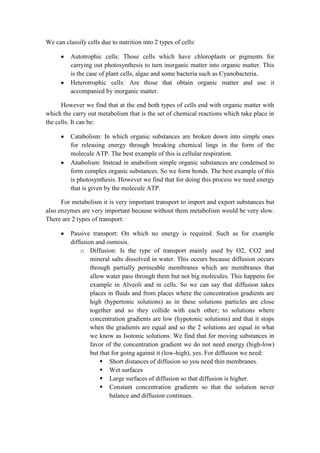 We can classify cells due to nutrition into 2 types of cells:
Autotrophic cells: Those cells which have chloroplasts or pigments for
carrying out photosynthesis to turn inorganic matter into organic matter. This
is the case of plant cells, algae and some bacteria such as Cyanobacteria.
Heterotrophic cells: Are those that obtain organic matter and use it
accompanied by inorganic matter.
However we find that at the end both types of cells end with organic matter with
which the carry out metabolism that is the set of chemical reactions which take place in
the cells. It can be:
Catabolism: In which organic substances are broken down into simple ones
for releasing energy through breaking chemical lings in the form of the
molecule ATP. The best example of this is cellular respiration.
Anabolism: Instead in anabolism simple organic substances are condensed to
form complex organic substances. So we form bonds. The best example of this
is photosynthesis. However we find that for doing this process we need energy
that is given by the molecule ATP.
For metabolism it is very important transport to import and export substances but
also enzymes are very important because without them metabolism would be very slow.
There are 2 types of transport:
Passive transport: On which no energy is required. Such as for example
diffusion and osmosis.
o Diffusion: Is the type of transport mainly used by O2, CO2 and
mineral salts dissolved in water. This occurs because diffusion occurs
through partially permeable membranes which are membranes that
allow water pass through them but not big molecules. This happens for
example in Alveoli and in cells. So we can say that diffusion takes
places in fluids and from places where the concentration gradients are
high (hypertonic solutions) as in these solutions particles are close
together and so they collide with each other; to solutions where
concentration gradients are low (hypotonic solutions) and that it stops
when the gradients are equal and so the 2 solutions are equal in what
we know as Isotonic solutions. We find that for moving substances in
favor of the concentration gradient we do not need energy (high-low)
but that for going against it (low-high), yes. For diffusion we need:
 Short distances of diffusion so you need thin membranes.
 Wet surfaces
 Large surfaces of diffusion so that diffusion is higher.
 Constant concentration gradients so that the solution never
balance and diffusion continues.

 