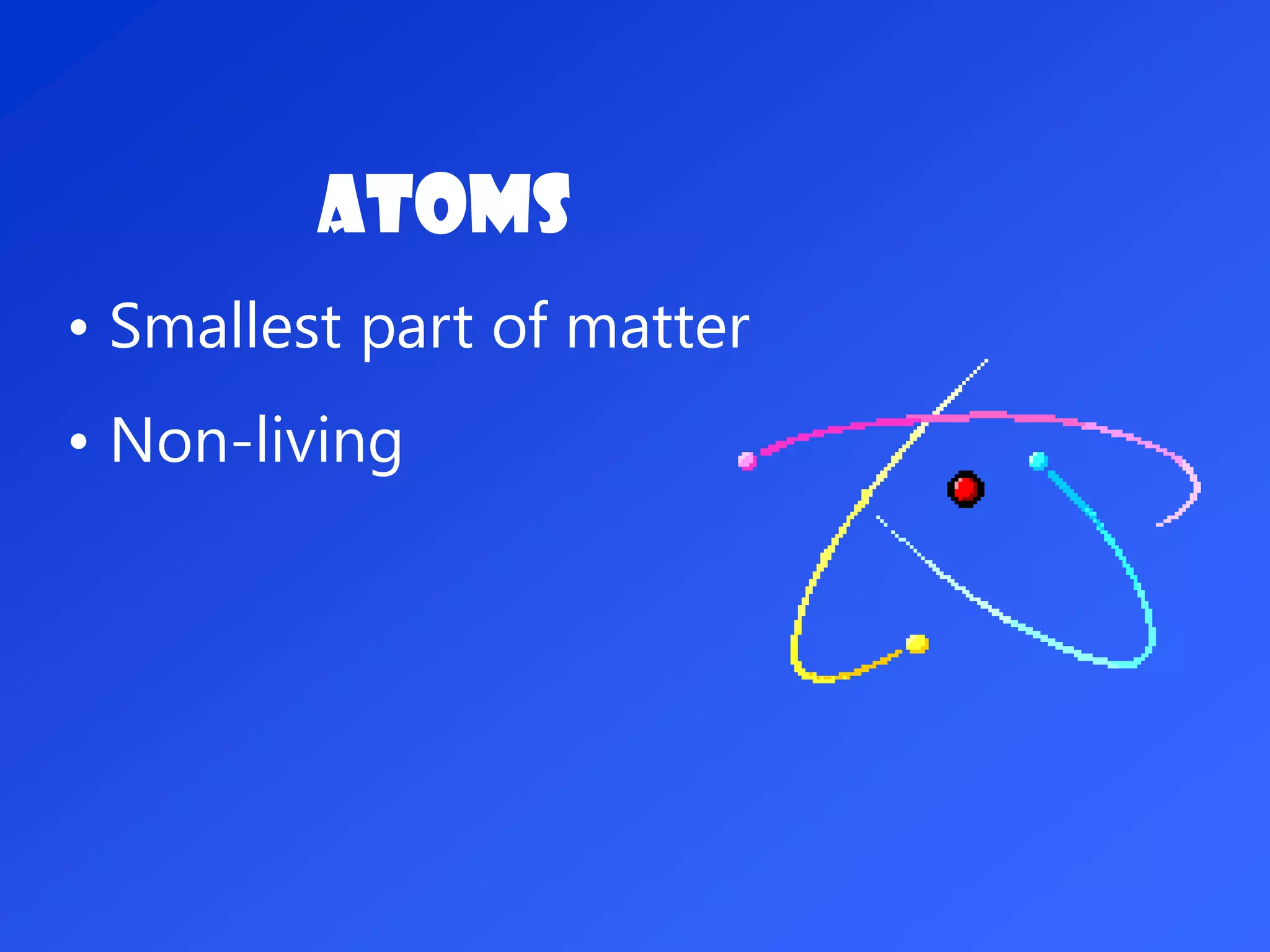 ATOMS
• Smallest part of matter
• Non-living