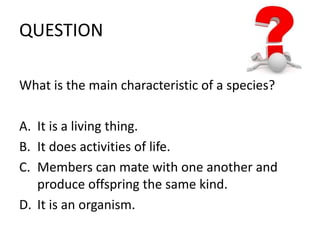 QUESTION 
What is the main characteristic of a species? 
A. It is a living thing. 
B. It does activities of life. 
C. Members can mate with one another and 
produce offspring the same kind. 
D. It is an organism. 
 