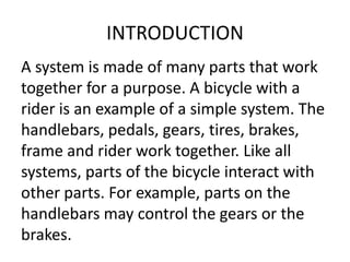 INTRODUCTION 
A system is made of many parts that work 
together for a purpose. A bicycle with a 
rider is an example of a simple system. The 
handlebars, pedals, gears, tires, brakes, 
frame and rider work together. Like all 
systems, parts of the bicycle interact with 
other parts. For example, parts on the 
handlebars may control the gears or the 
brakes. 
 