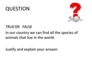 QUESTION 
TRUEOR FALSE 
In our country we can find all the species of 
animals that live in the world. 
Justify and explain your answer. 
 