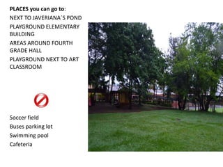 PLACES you can go to: 
NEXT TO JAVERIANA´S POND 
PLAYGROUND ELEMENTARY 
BUILDING 
AREAS AROUND FOURTH 
GRADE HALL 
PLAYGROUND NEXT TO ART 
CLASSROOM 
Soccer field 
Buses parking lot 
Swimming pool 
Cafeteria 
 