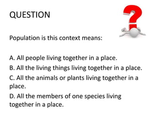 QUESTION 
Population is this context means: 
A. All people living together in a place. 
B. All the living things living together in a place. 
C. All the animals or plants living together in a 
place. 
D. All the members of one species living 
together in a place. 
 