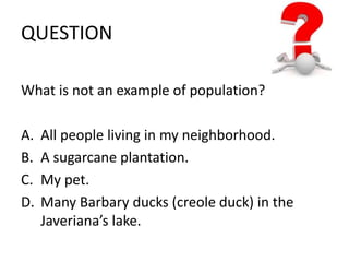 QUESTION 
What is not an example of population? 
A. All people living in my neighborhood. 
B. A sugarcane plantation. 
C. My pet. 
D. Many Barbary ducks (creole duck) in the 
Javeriana’s lake. 
 
