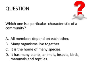 QUESTION 
Which one is a particular characteristic of a 
community? 
A. All members depend on each other. 
B. Many organisms live together. 
C. It is the home of many species. 
D. It has many plants, animals, insects, birds, 
mammals and reptiles. 
 
