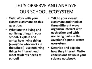 LET’S OBSERVE AND ANALYZE 
OUR SCHOOL ECOSYSTEM 
• Task: Work with your 
closest classmate on this 
question: 
• What are the living and 
nonliving things in your 
school? Explain and 
write: how living things 
(everyone who works in 
the school) use nonliving 
things to interact and 
meet students needs at 
school? 
• Talk to your closest 
classmate and think of 
three different ways 
organism interact with 
each other and with 
nonliving parts in the 
Javeriana´s pond: water 
ecosystem. 
• Describe and explain 
how they interact. Write 
conclusions down in your 
science notebook. 
 