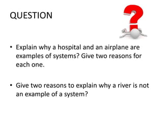 QUESTION 
• Explain why a hospital and an airplane are 
examples of systems? Give two reasons for 
each one. 
• Give two reasons to explain why a river is not 
an example of a system? 
 