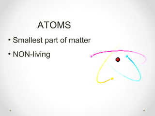 ATOMS
• Smallest part of matter
• NON-living
 
