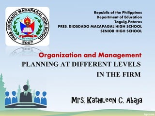 PLANNING AT DIFFERENT LEVELS
IN THE FIRM
Mrs. Kathleen C. Abaja
Republic of the Philippines
Department of Education
Taguig-Pateros
PRES. DIOSDADO MACAPAGAL HIGH SCHOOL
SENIOR HIGH SCHOOL
Organization and Management
 