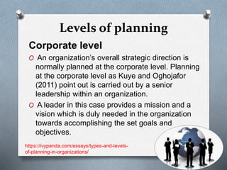 Levels of planning
Corporate level
O An organization’s overall strategic direction is
normally planned at the corporate level. Planning
at the corporate level as Kuye and Oghojafor
(2011) point out is carried out by a senior
leadership within an organization.
O A leader in this case provides a mission and a
vision which is duly needed in the organization
towards accomplishing the set goals and
objectives.
https://ivypanda.com/essays/types-and-levels-
of-planning-in-organizations/
 