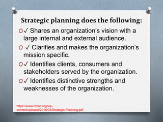 Strategic planning does the following:
O✓ Shares an organization’s vision with a
large internal and external audience.
O ✓ Clarifies and makes the organization’s
mission specific.
O✓ Identifies clients, consumers and
stakeholders served by the organization.
O✓ Identifies distinctive strengths and
weaknesses of the organization.
https://www.nmac.org/wp-
content/uploads/2015/04/Strategic-Planning.pdf
 