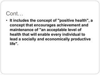Cont…
• It includes the concept of "positive health", a
concept that encourages achievement and
maintenance of "an acceptable level of
health that will enable every individual to
lead a socially and economically productive
life".
 