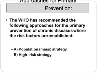 Approaches for Primary
Prevention:
• The WHO has recommended the
following approaches for the primary
prevention of chronic diseaseswhere
the risk factors areestablished:
– A) Population (mass) strategy
– B) High -risk strategy
 