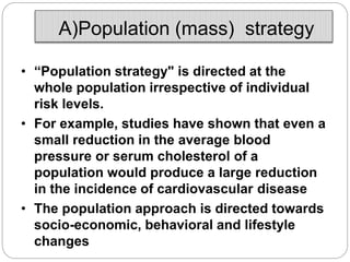 A)Population (mass) strategy
• “Population strategy" is directed at the
whole population irrespective of individual
risk levels.
• For example, studies have shown that even a
small reduction in the average blood
pressure or serum cholesterol of a
population would produce a large reduction
in the incidence of cardiovascular disease
• The population approach is directed towards
socio-economic, behavioral and lifestyle
changes
 