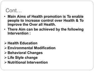 Cont…
• Main Aims of Health promotion is To enable
people to increase control over Health & To
Improve the Over all Health.
• There Aim can be achieved by the following
Intervention :
 Health Education
 Environmental Modification
 Behavioral Changes
 Life Style change
 Nutritional Intervention
 