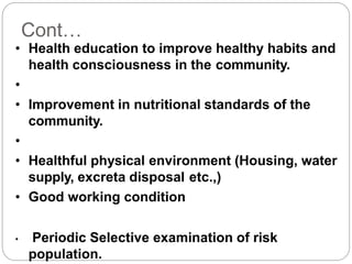 Cont…
• Health education to improve healthy habits and
health consciousness in the community.
•
• Improvement in nutritional standards of the
community.
•
• Healthful physical environment (Housing, water
supply, excreta disposal etc.,)
• Good working condition
• Periodic Selective examination of risk
population.
 