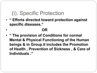 (i). Specific Protection
• “ Efforts directed toward protection against
specific diseases.”
• OR
• “ The provision of Conditions for normal
Mental & Physical Functioning of the Human
beings & in Group.it includes the Promotion
of Health , Prevention of Sickness , & Care of
Individuals .”
 