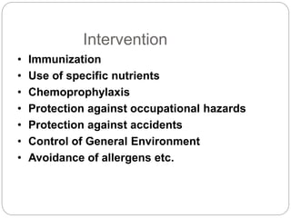 Intervention
• Immunization
• Use of specific nutrients
• Chemoprophylaxis
• Protection against occupational hazards
• Protection against accidents
• Control of General Environment
• Avoidance of allergens etc.
 
