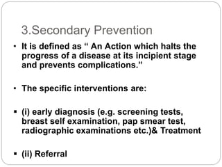 3.Secondary Prevention
• It is defined as “ An Action which halts the
progress of a disease at its incipient stage
and prevents complications.”
• The specific interventions are:
 (i) early diagnosis (e.g. screening tests,
breast self examination, pap smear test,
radiographic examinations etc.)& Treatment
 (ii) Referral
 