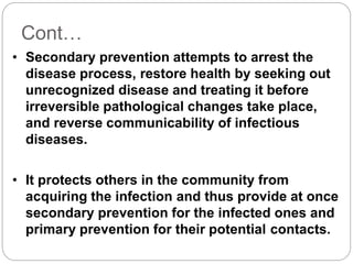 Cont…
• Secondary prevention attempts to arrest the
disease process, restore health by seeking out
unrecognized disease and treating it before
irreversible pathological changes take place,
and reverse communicability of infectious
diseases.
• It protects others in the community from
acquiring the infection and thus provide at once
secondary prevention for the infected ones and
primary prevention for their potential contacts.
 