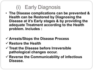 (i) Early Diagnosis
• The Disease complications can be prevented &
Health can be Restored by Diagnosing the
Disease at it’s Early stages & by providing the
adequate Treatment according to the Health
problem. Includes :
 Arrests/Stops the Disease Process
 Restore the Health
 Treat the Disease before Irreversible
pathological changes occur.
 Reverse the Communicability of infectious
Disease.
 