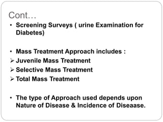 Cont…
• Screening Surveys ( urine Examination for
Diabetes)
• Mass Treatment Approach includes :
 Juvenile Mass Treatment
 Selective Mass Treatment
 Total Mass Treatment
• The type of Approach used depends upon
Nature of Disease & Incidence of Diseaase.
 