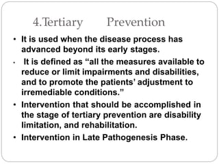 4.Tertiary Prevention
• It is used when the disease process has
advanced beyond its early stages.
• It is defined as “all the measures available to
reduce or limit impairments and disabilities,
and to promote the patients’ adjustment to
irremediable conditions.”
• Intervention that should be accomplished in
the stage of tertiary prevention are disability
limitation, and rehabilitation.
• Intervention in Late Pathogenesis Phase.
 