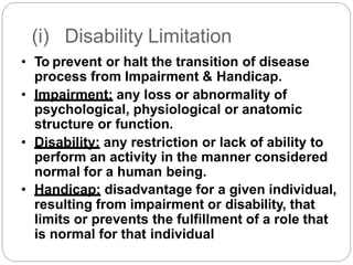 (i) Disability Limitation
• To prevent or halt the transition of disease
process from Impairment & Handicap.
• Impairment: any loss or abnormality of
psychological, physiological or anatomic
structure or function.
• Disability: any restriction or lack of ability to
perform an activity in the manner considered
normal for a human being.
• Handicap: disadvantage for a given individual,
resulting from impairment or disability, that
limits or prevents the fulfillment of a role that
is normal for that individual
 