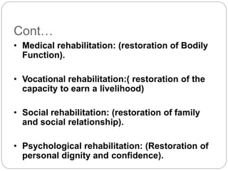 Cont…
• Medical rehabilitation: (restoration of Bodily
Function).
• Vocational rehabilitation:( restoration of the
capacity to earn a livelihood)
• Social rehabilitation: (restoration of family
and social relationship).
• Psychological rehabilitation: (Restoration of
personal dignity and confidence).
 