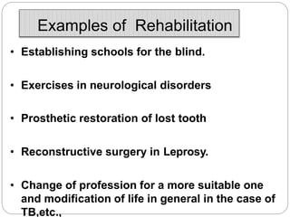 Examples of Rehabilitation
• Establishing schools for the blind.
• Exercises in neurological disorders
• Prosthetic restoration of lost tooth
• Reconstructive surgery in Leprosy.
• Change of profession for a more suitable one
and modification of life in general in the case of
TB,etc.,
 