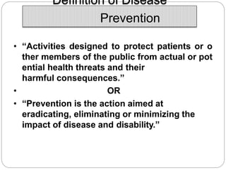 Definition of Disease
Prevention
• “Activities designed to protect patients or o
ther members of the public from actual or pot
ential health threats and their
harmful consequences.”
• OR
• “Prevention is the action aimed at
eradicating, eliminating or minimizing the
impact of disease and disability.”
 