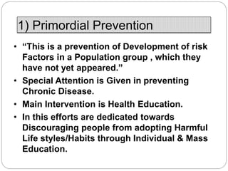 1) Primordial Prevention
• “This is a prevention of Development of risk
Factors in a Population group , which they
have not yet appeared.”
• Special Attention is Given in preventing
Chronic Disease.
• Main Intervention is Health Education.
• In this efforts are dedicated towards
Discouraging people from adopting Harmful
Life styles/Habits through Individual & Mass
Education.
 