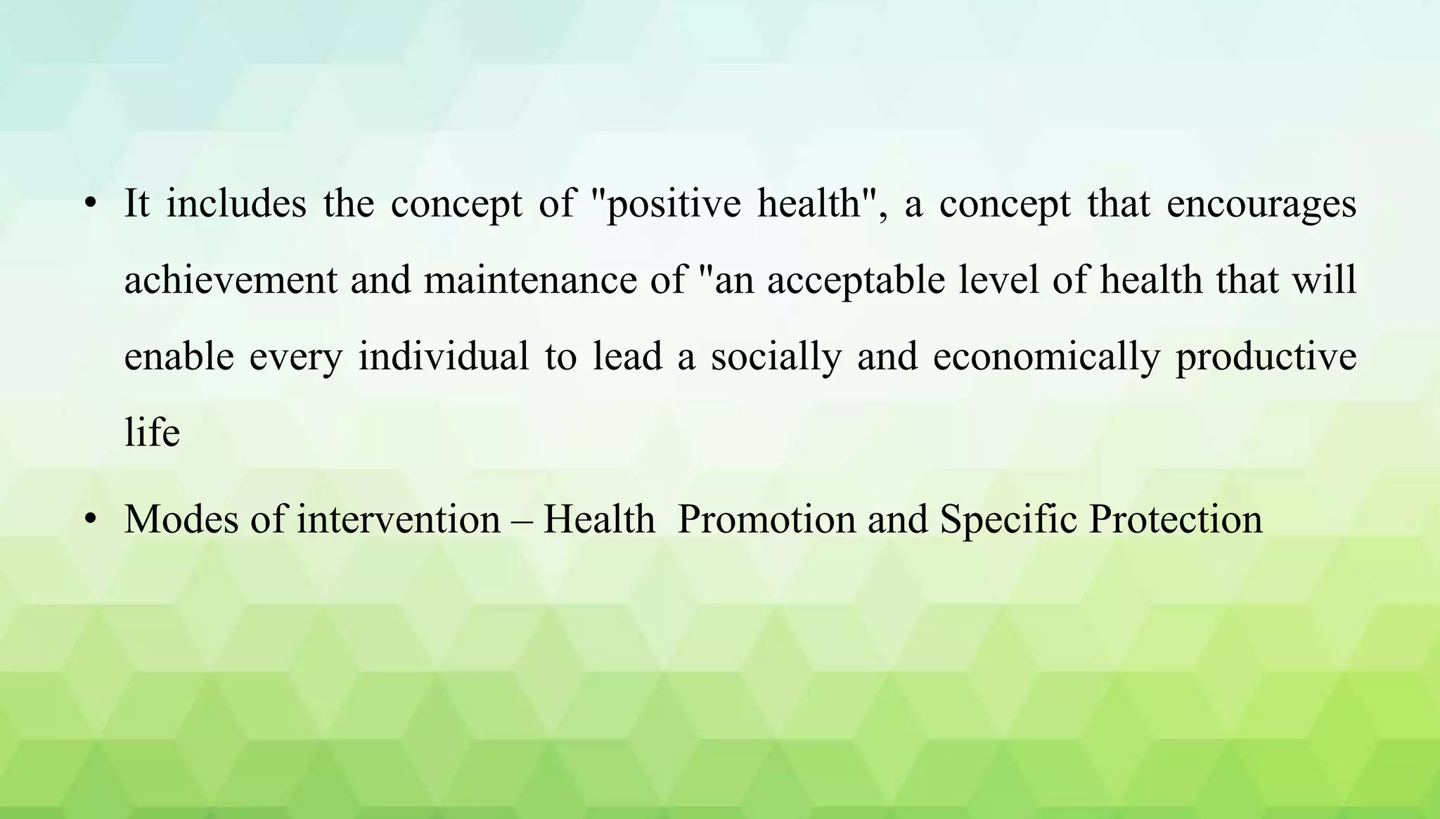 • It includes the concept of "positive health", a concept that encourages
achievement and maintenance of "an acceptable level of health that will
enable every individual to lead a socially and economically productive
life
• Modes of intervention – Health Promotion and Specific Protection
 