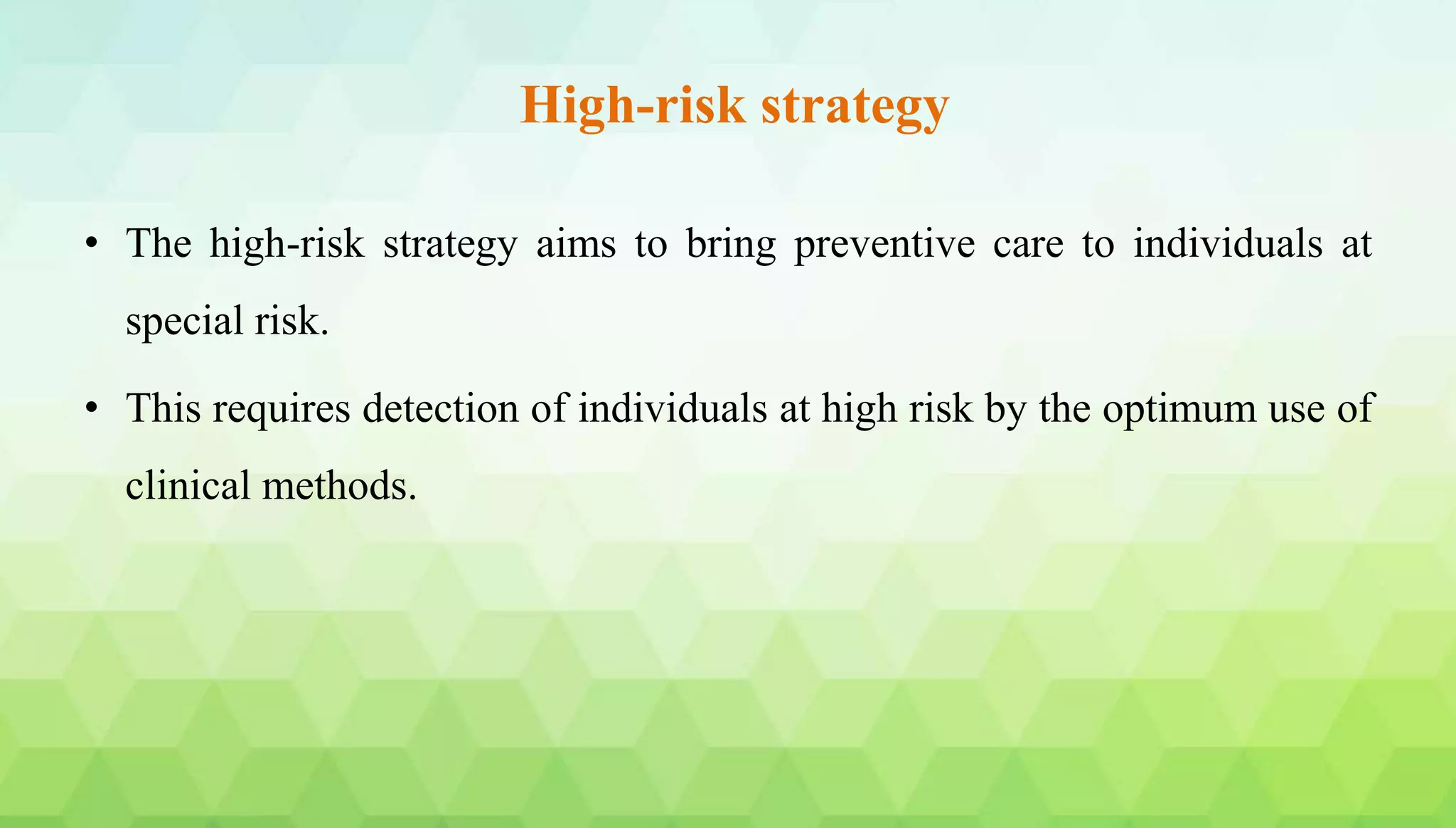 High-risk strategy
• The high-risk strategy aims to bring preventive care to individuals at
special risk.
• This requires detection of individuals at high risk by the optimum use of
clinical methods.
 
