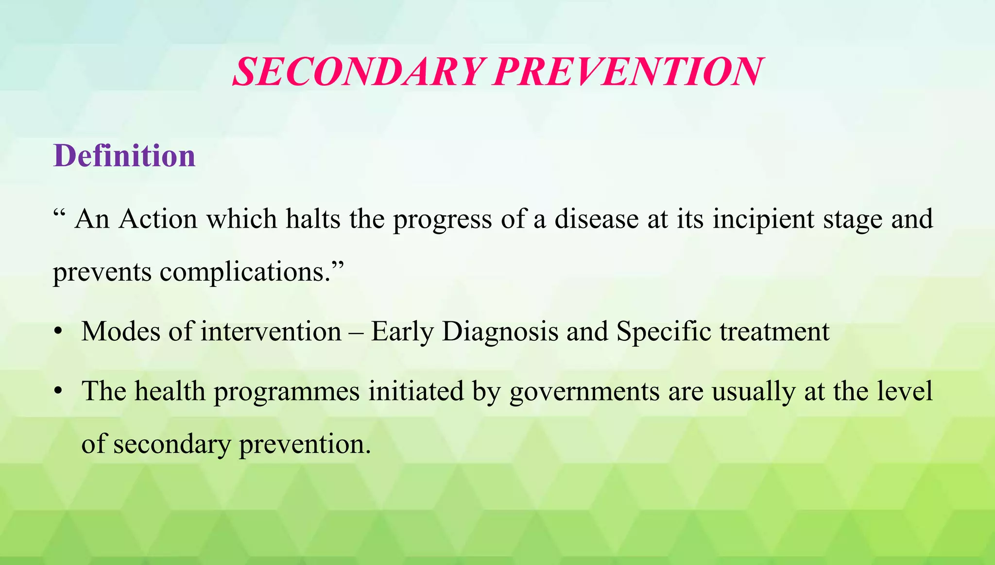 SECONDARY PREVENTION
Definition
“ An Action which halts the progress of a disease at its incipient stage and
prevents complications.”
• Modes of intervention – Early Diagnosis and Specific treatment
• The health programmes initiated by governments are usually at the level
of secondary prevention.
 