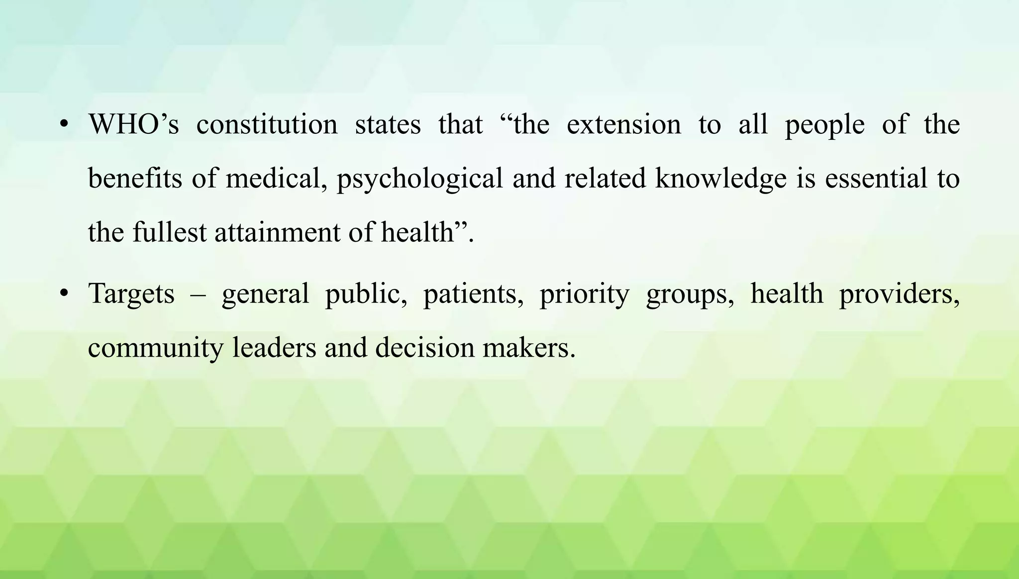 • WHO’s constitution states that “the extension to all people of the
benefits of medical, psychological and related knowledge is essential to
the fullest attainment of health”.
• Targets – general public, patients, priority groups, health providers,
community leaders and decision makers.
 