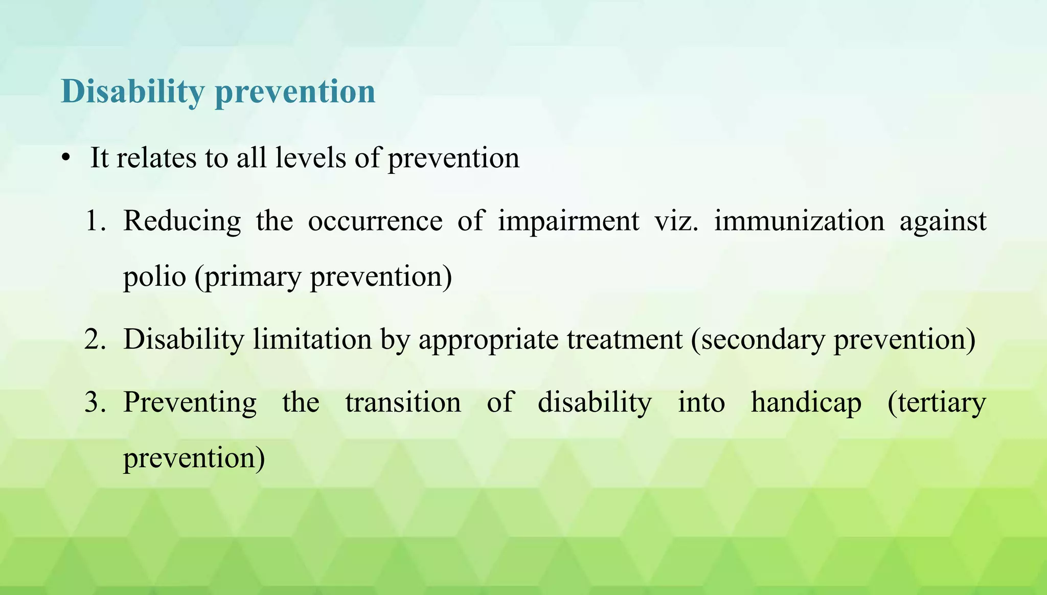Disability prevention
• It relates to all levels of prevention
1. Reducing the occurrence of impairment viz. immunization against
polio (primary prevention)
2. Disability limitation by appropriate treatment (secondary prevention)
3. Preventing the transition of disability into handicap (tertiary
prevention)
 