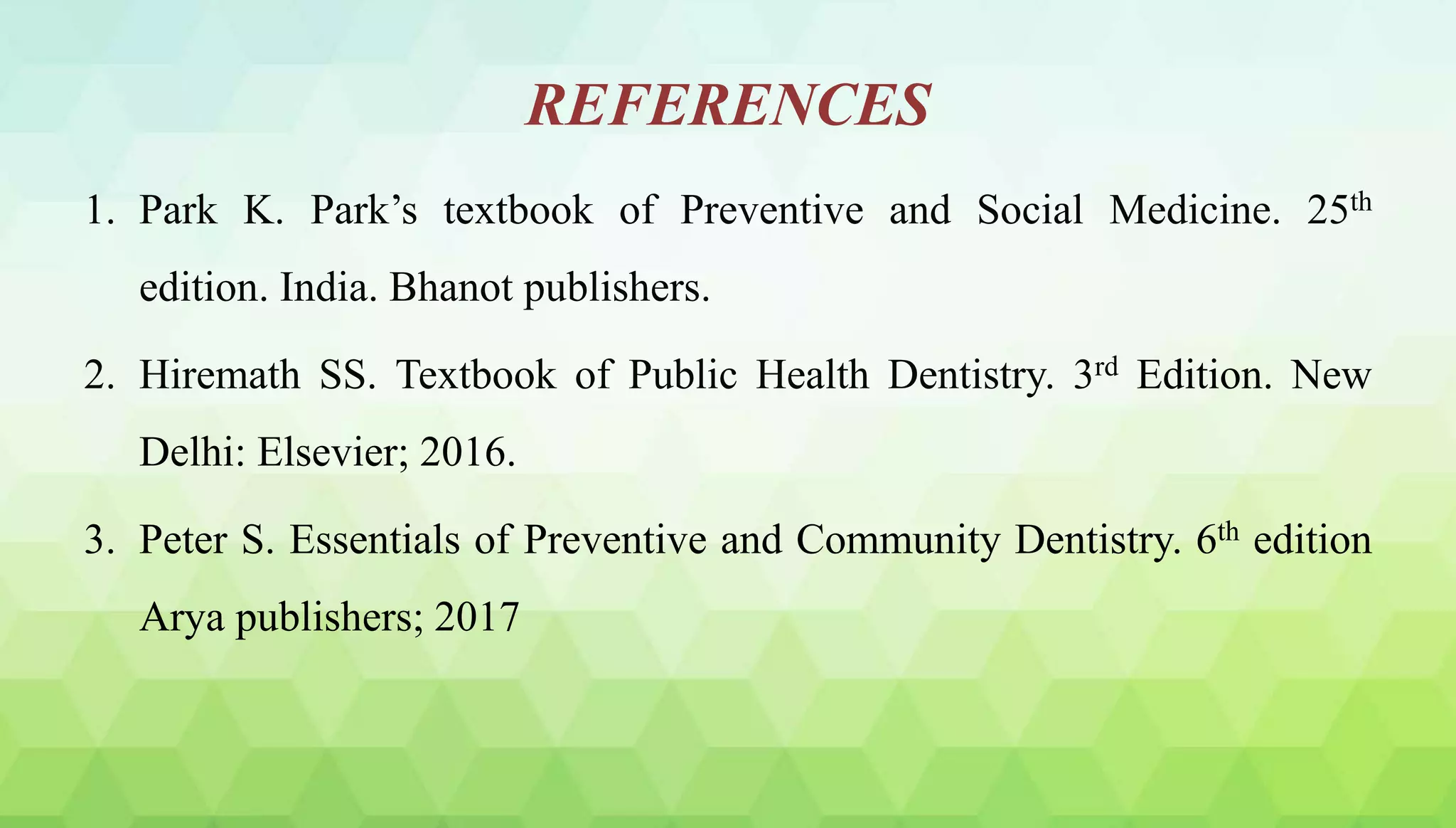 REFERENCES
1. Park K. Park’s textbook of Preventive and Social Medicine. 25th
edition. India. Bhanot publishers.
2. Hiremath SS. Textbook of Public Health Dentistry. 3rd Edition. New
Delhi: Elsevier; 2016.
3. Peter S. Essentials of Preventive and Community Dentistry. 6th edition
Arya publishers; 2017
 